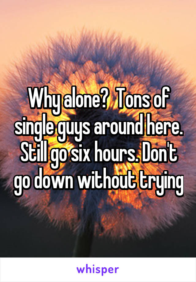 Why alone?  Tons of single guys around here. Still go six hours. Don't go down without trying