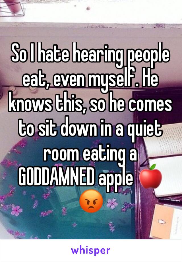 So I hate hearing people eat, even myself. He knows this, so he comes to sit down in a quiet room eating a GODDAMNED apple 🍎 😡