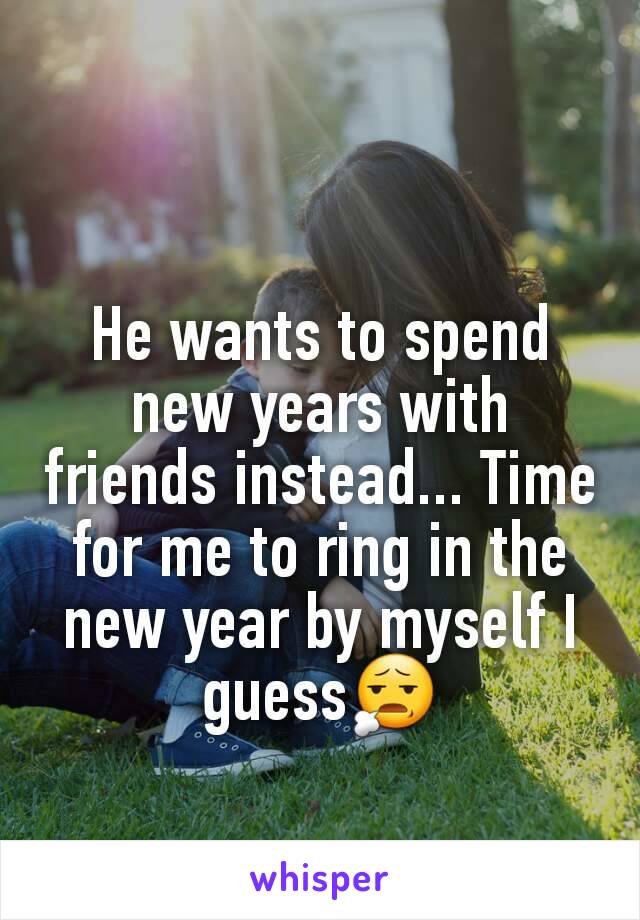 He wants to spend new years with friends instead... Time for me to ring in the new year by myself I guess😧