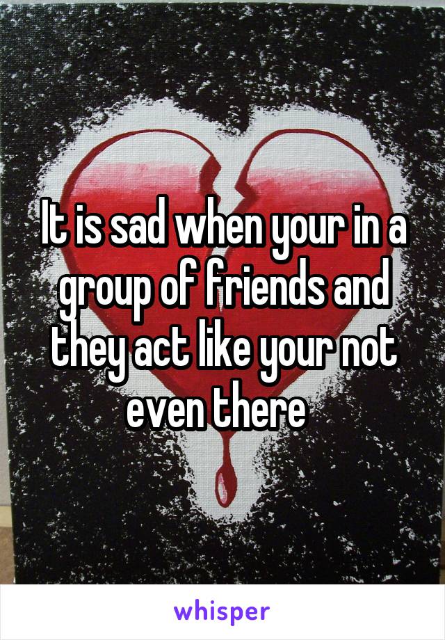 It is sad when your in a group of friends and they act like your not even there  