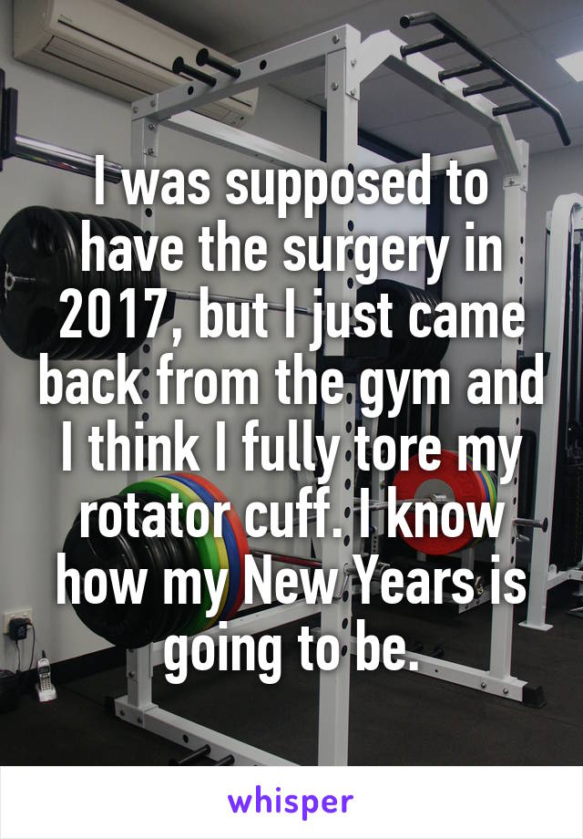 I was supposed to have the surgery in 2017, but I just came back from the gym and I think I fully tore my rotator cuff. I know how my New Years is going to be.