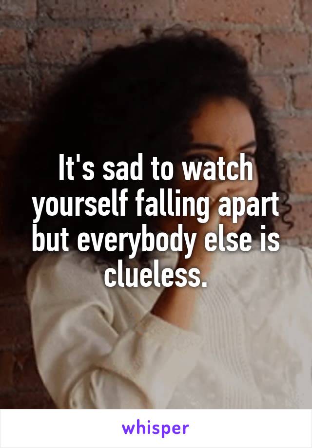 It's sad to watch yourself falling apart but everybody else is clueless.