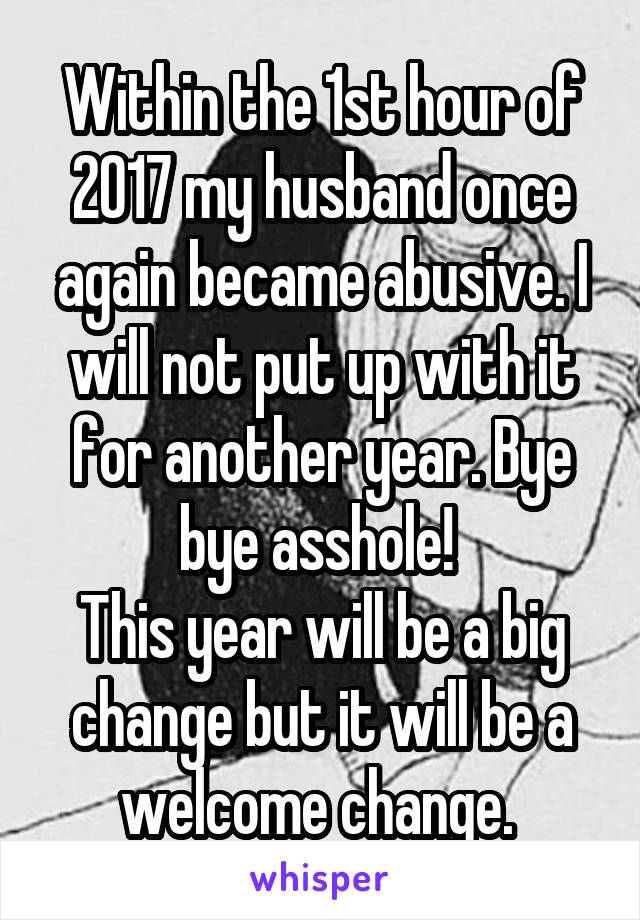 Within the 1st hour of 2017 my husband once again became abusive. I will not put up with it for another year. Bye bye asshole! 
This year will be a big change but it will be a welcome change. 