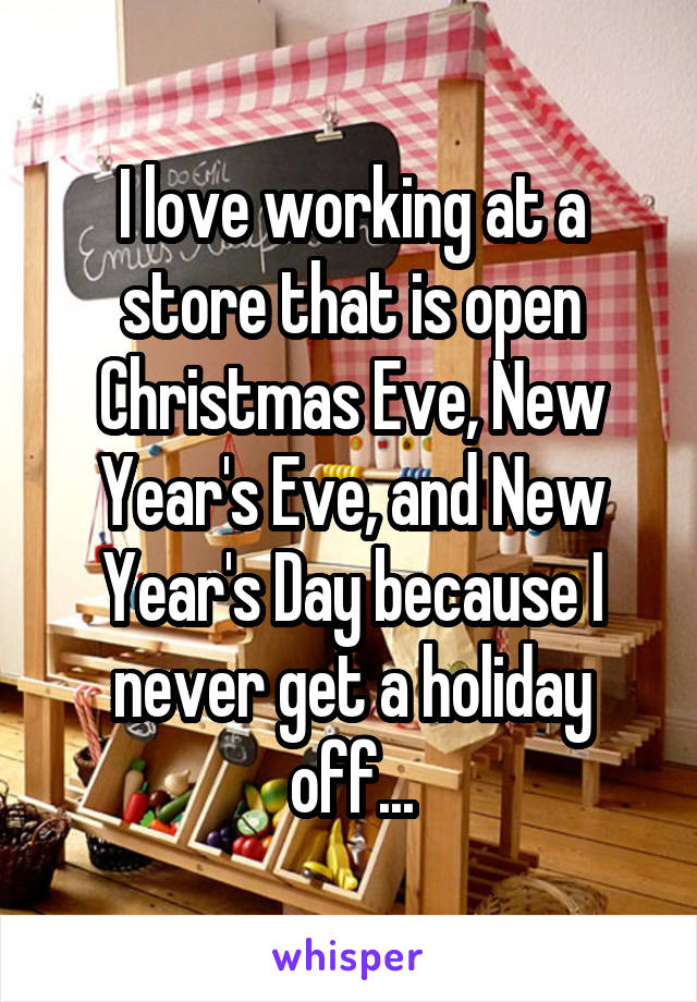 I love working at a store that is open Christmas Eve, New Year's Eve, and New Year's Day because I never get a holiday off...