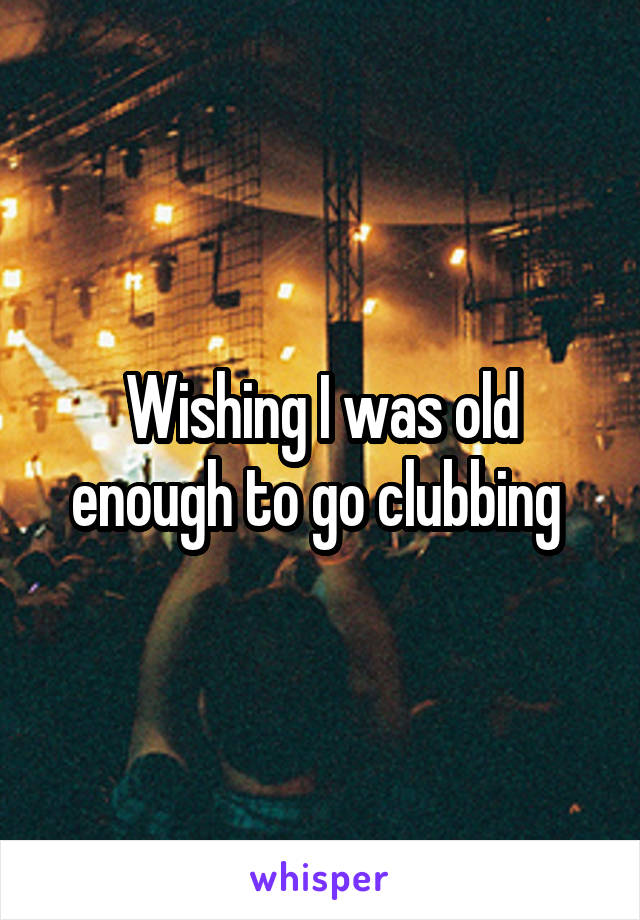 Wishing I was old enough to go clubbing 