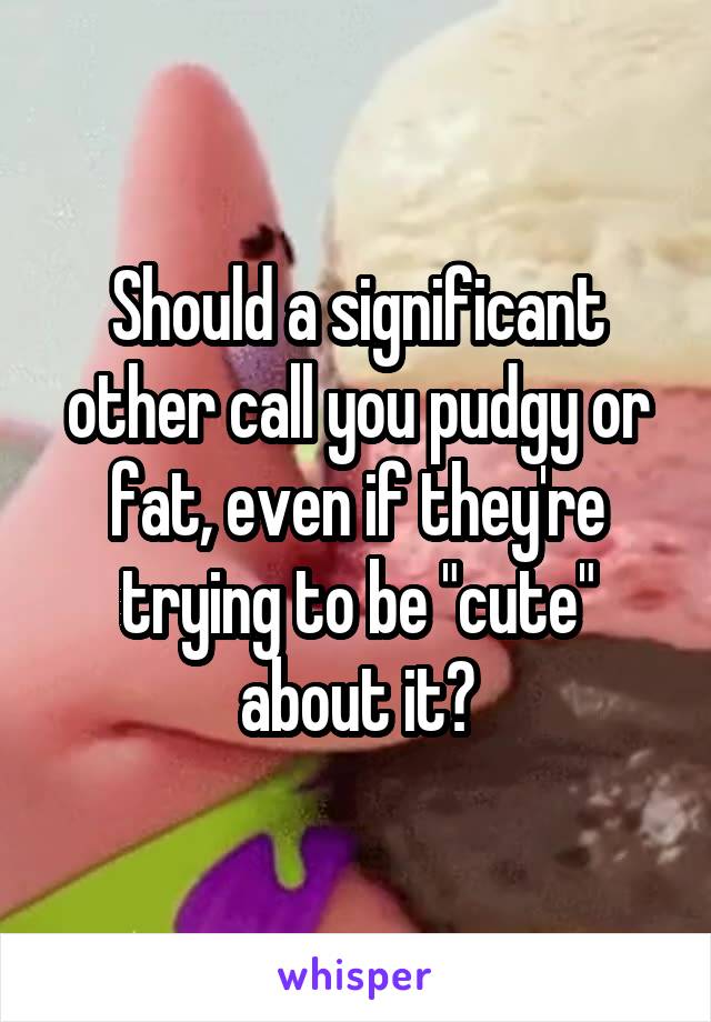 Should a significant other call you pudgy or fat, even if they're trying to be "cute" about it?