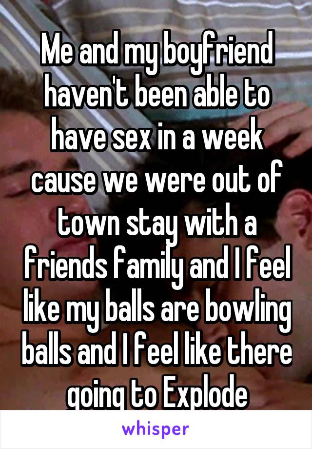 Me and my boyfriend haven't been able to have sex in a week cause we were out of town stay with a friends family and I feel like my balls are bowling balls and I feel like there going to Explode