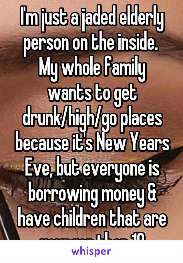 I'm just a jaded elderly person on the inside. 
My whole family wants to get drunk/high/go places because it's New Years Eve, but everyone is borrowing money & have children that are younger than 10