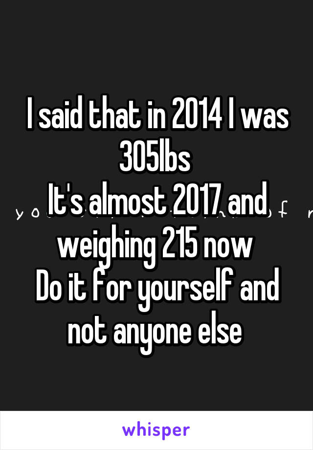 I said that in 2014 I was 305lbs 
It's almost 2017 and weighing 215 now 
Do it for yourself and not anyone else 