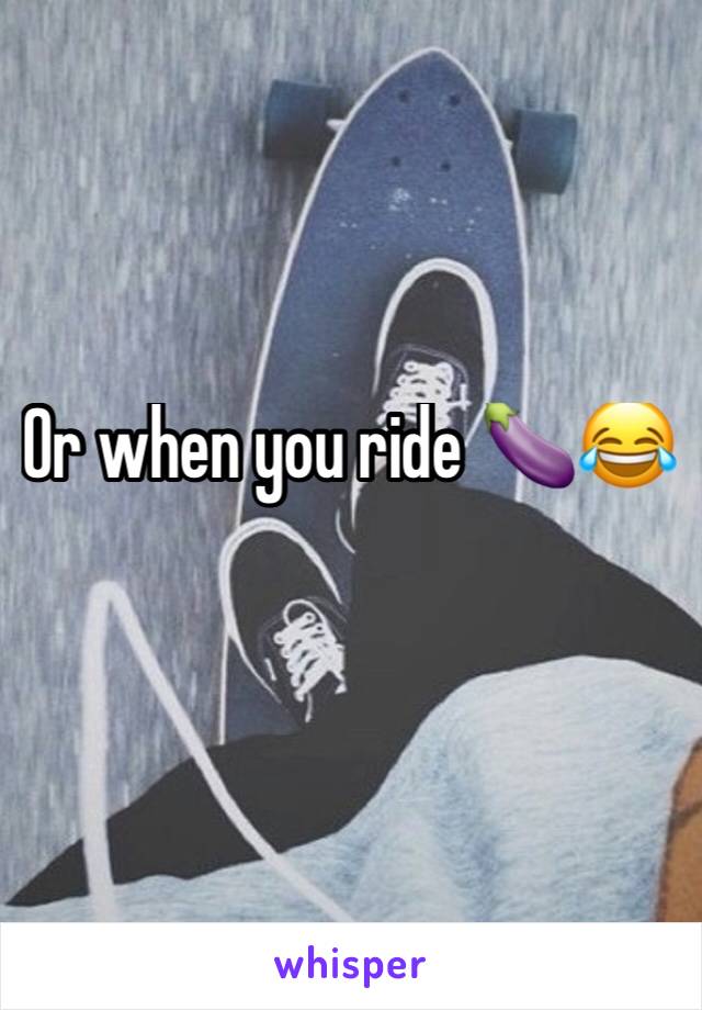 Or when you ride 🍆😂