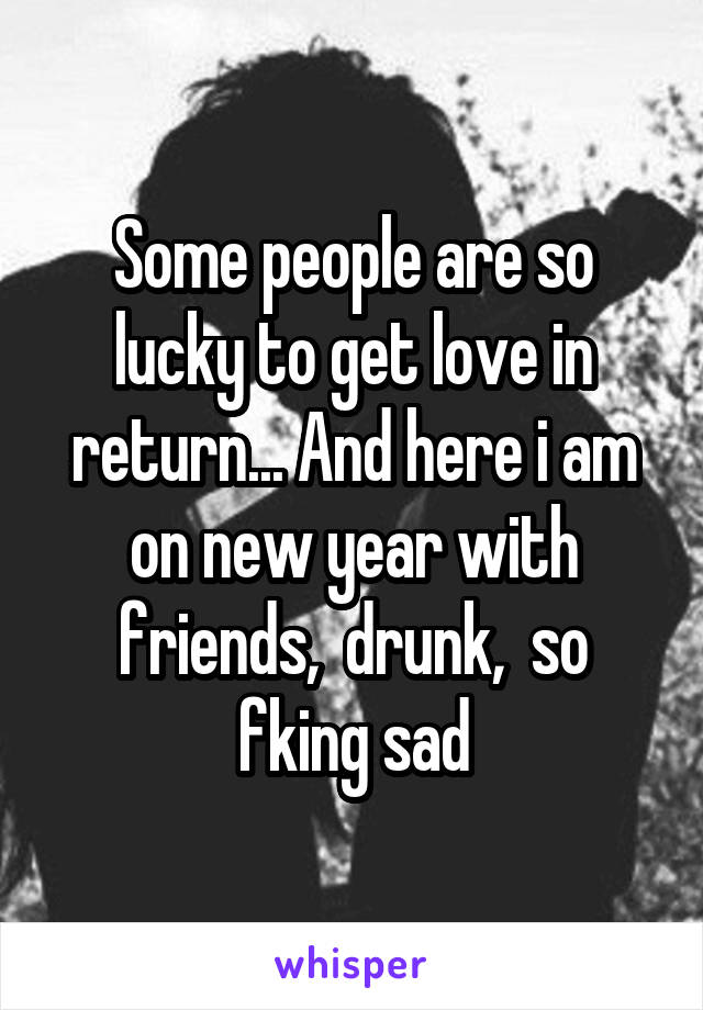 Some people are so lucky to get love in return... And here i am on new year with friends,  drunk,  so fking sad