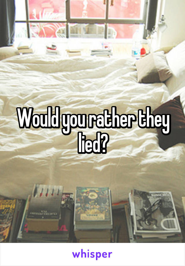 Would you rather they lied?