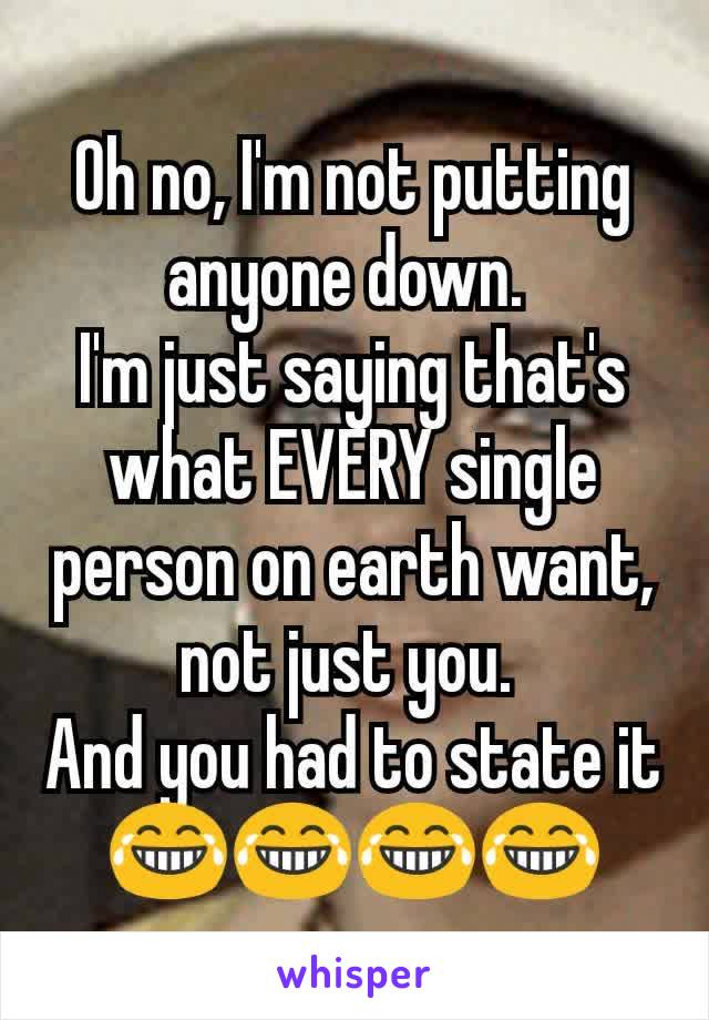 Oh no, I'm not putting anyone down. 
I'm just saying that's what EVERY single person on earth want, not just you. 
And you had to state it
😂😂😂😂