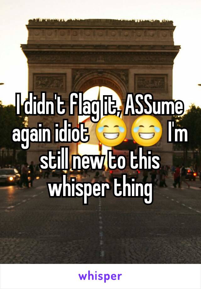 I didn't flag it, ASSume again idiot 😂😂 I'm still new to this whisper thing