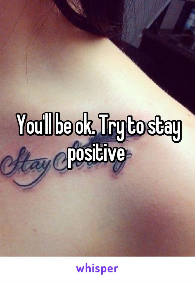 You'll be ok. Try to stay positive 