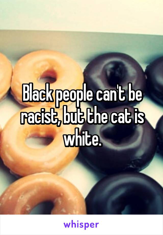 Black people can't be racist, but the cat is white.