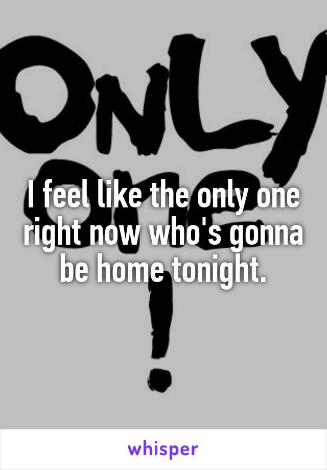 I feel like the only one right now who's gonna be home tonight.