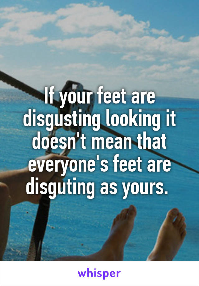 If your feet are disgusting looking it doesn't mean that everyone's feet are disguting as yours. 