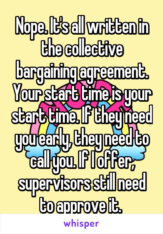 Nope. It's all written in the collective bargaining agreement. Your start time is your start time. If they need you early, they need to call you. If I offer, supervisors still need to approve it. 