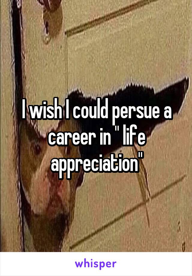 I wish I could persue a career in " life appreciation"