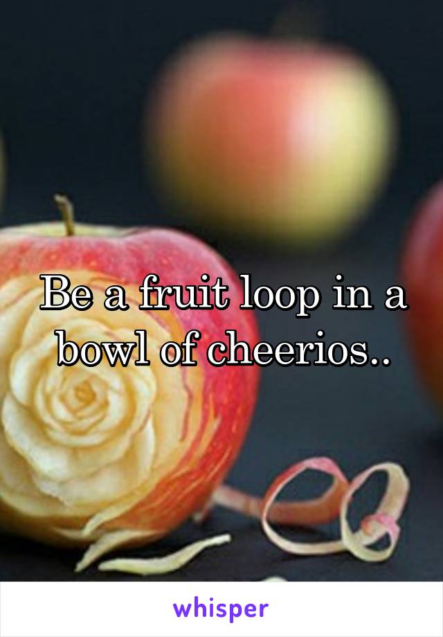 Be a fruit loop in a bowl of cheerios..