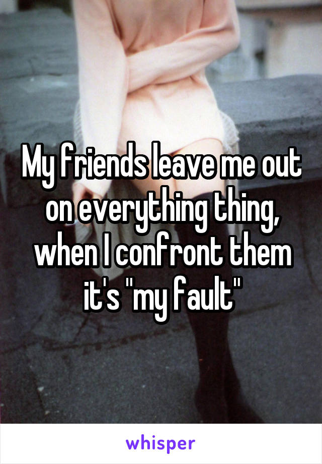 My friends leave me out on everything thing, when I confront them it's "my fault"