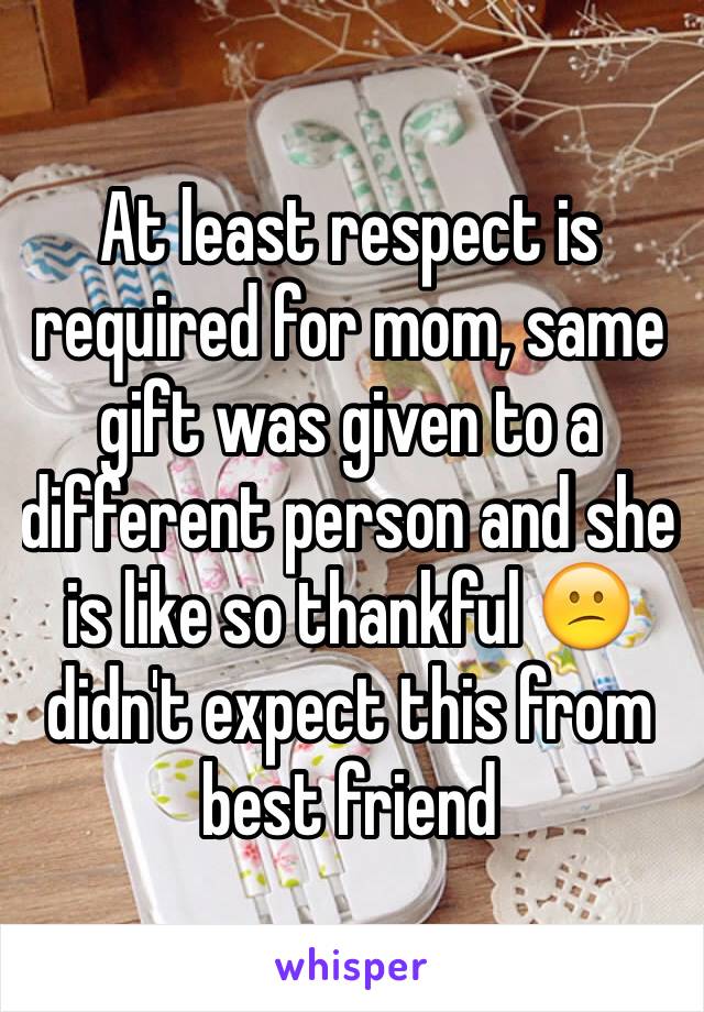 At least respect is required for mom, same gift was given to a different person and she is like so thankful 😕 didn't expect this from best friend 