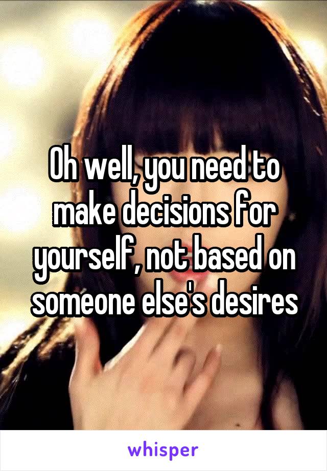 Oh well, you need to make decisions for yourself, not based on someone else's desires