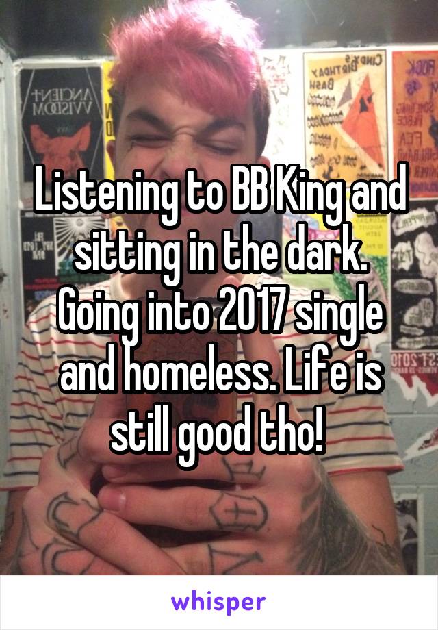 Listening to BB King and sitting in the dark. Going into 2017 single and homeless. Life is still good tho! 