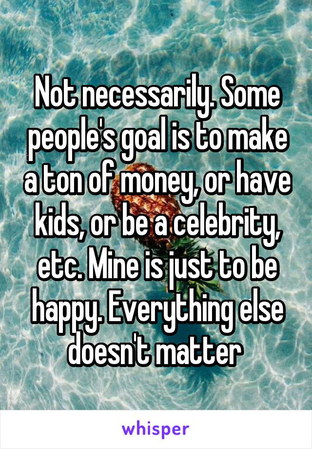 Not necessarily. Some people's goal is to make a ton of money, or have kids, or be a celebrity, etc. Mine is just to be happy. Everything else doesn't matter 