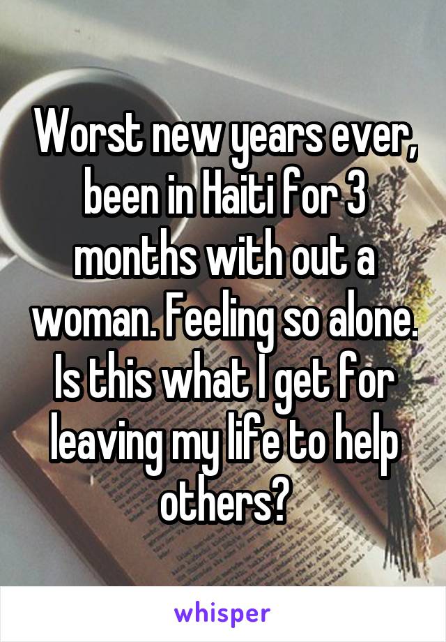 Worst new years ever, been in Haiti for 3 months with out a woman. Feeling so alone. Is this what I get for leaving my life to help others?