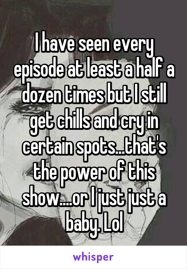 I have seen every episode at least a half a dozen times but I still get chills and cry in certain spots...that's the power of this show....or I just just a baby. Lol