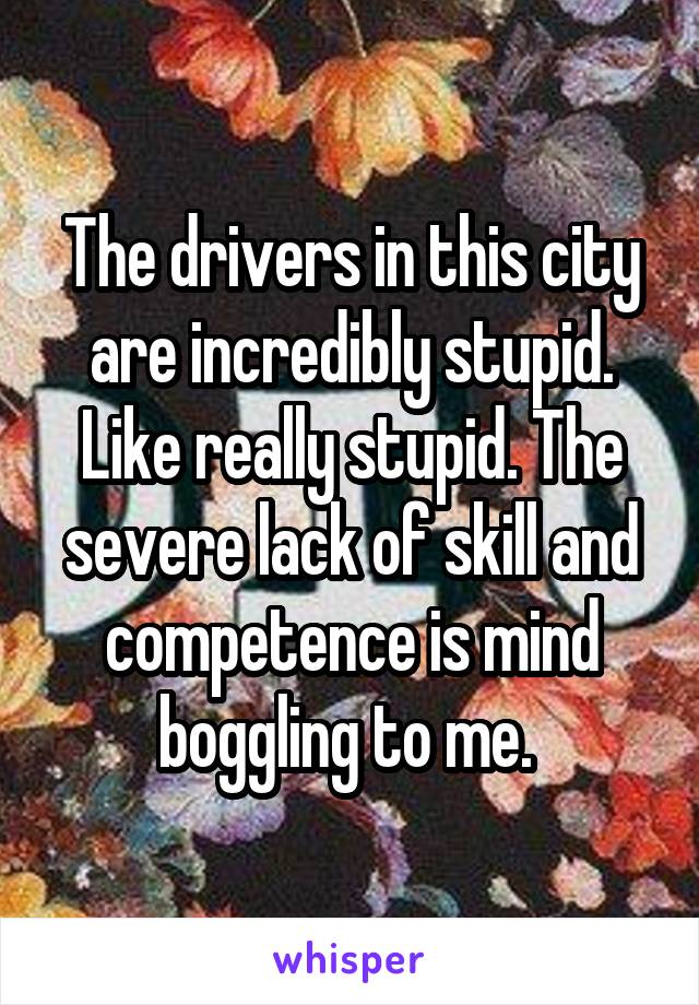 The drivers in this city are incredibly stupid. Like really stupid. The severe lack of skill and competence is mind boggling to me. 