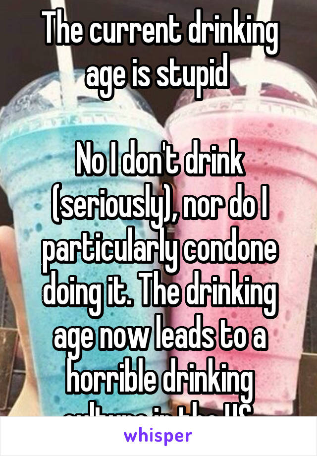 The current drinking age is stupid 

No I don't drink (seriously), nor do I particularly condone doing it. The drinking age now leads to a horrible drinking culture in the US 