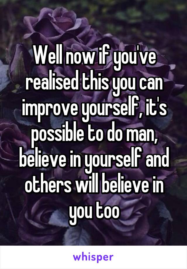 Well now if you've realised this you can improve yourself, it's possible to do man, believe in yourself and others will believe in you too