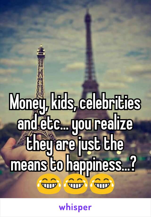 Money, kids, celebrities and etc... you realize they are just the means to happiness...? 
😂😂😂