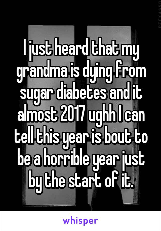 I just heard that my grandma is dying from sugar diabetes and it almost 2017 ughh I can tell this year is bout to be a horrible year just by the start of it.