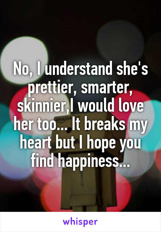 No, I understand she's prettier, smarter, skinnier,I would love her too... It breaks my heart but I hope you find happiness...