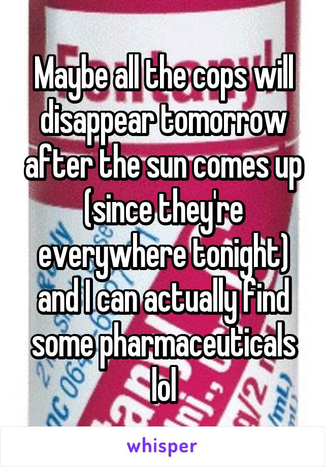 Maybe all the cops will disappear tomorrow after the sun comes up (since they're everywhere tonight) and I can actually find some pharmaceuticals lol