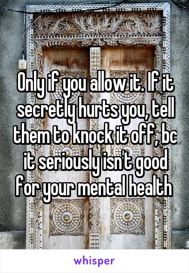 Only if you allow it. If it secretly hurts you, tell them to knock it off, bc it seriously isn't good for your mental health 