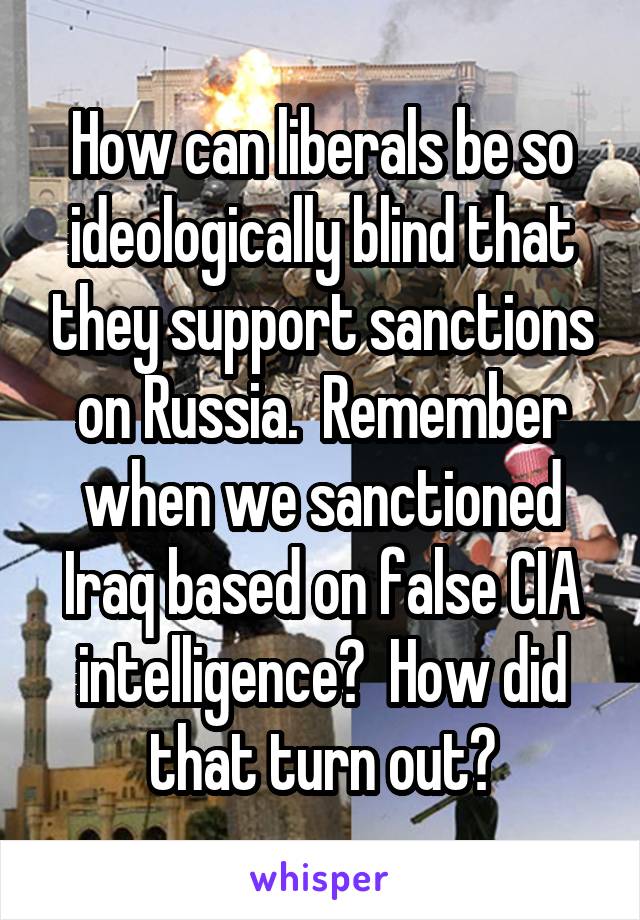 How can liberals be so ideologically blind that they support sanctions on Russia.  Remember when we sanctioned Iraq based on false CIA intelligence?  How did that turn out?