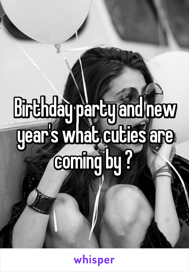 Birthday party and new year's what cuties are coming by ? 