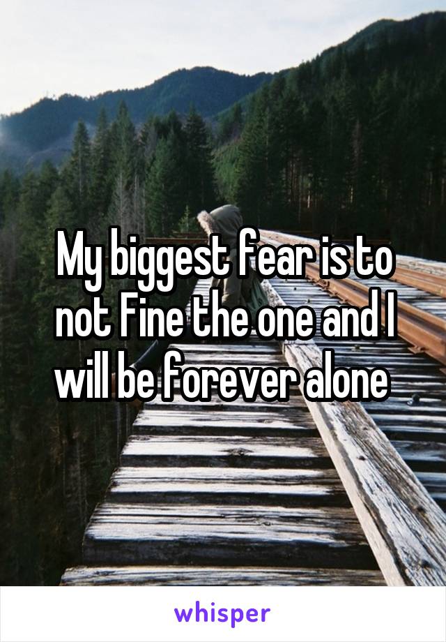 My biggest fear is to not Fine the one and I will be forever alone 