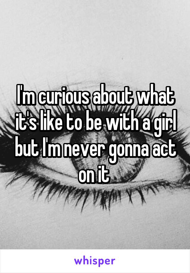 I'm curious about what it's like to be with a girl but I'm never gonna act on it 