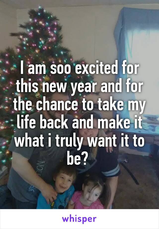 I am soo excited for this new year and for the chance to take my life back and make it what i truly want it to be? 