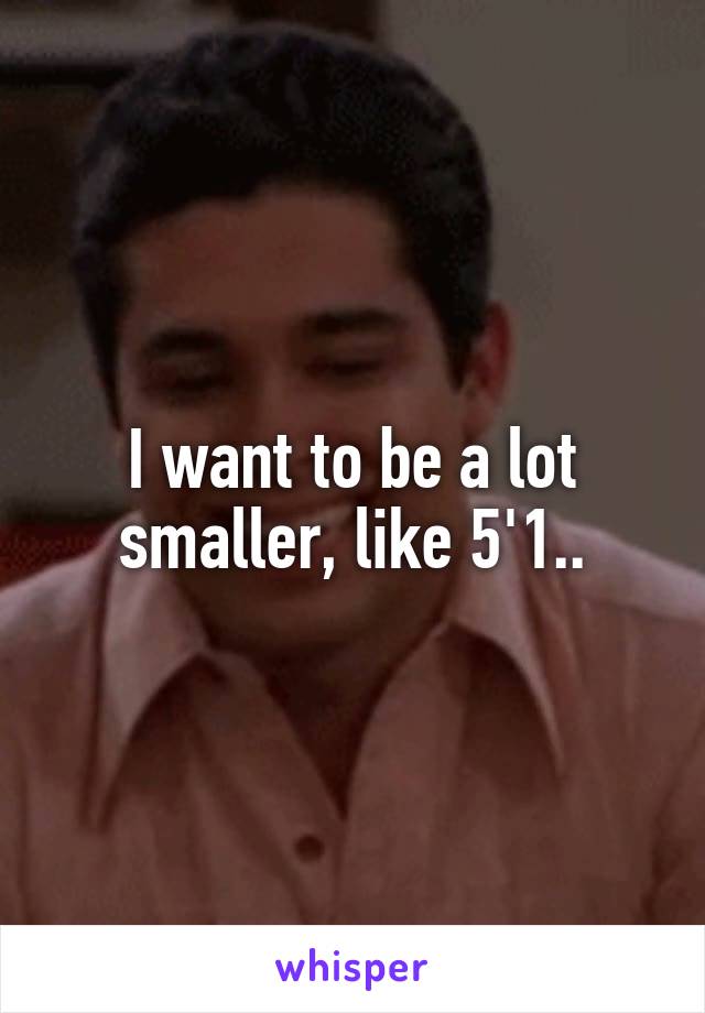 I want to be a lot smaller, like 5'1..