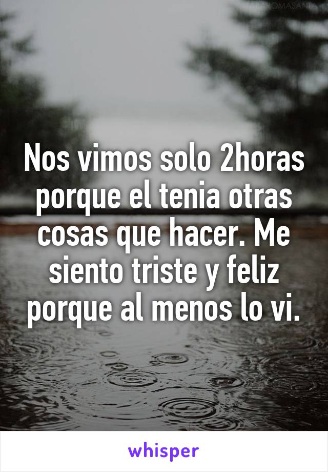 Nos vimos solo 2horas porque el tenia otras cosas que hacer. Me siento triste y feliz porque al menos lo vi.