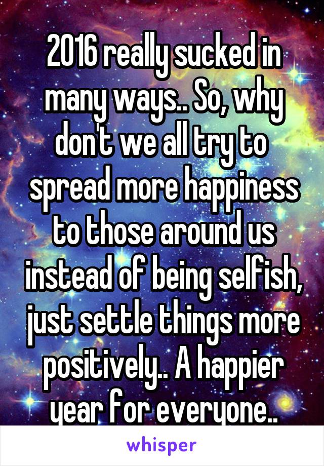 2016 really sucked in many ways.. So, why don't we all try to  spread more happiness to those around us instead of being selfish, just settle things more positively.. A happier year for everyone..