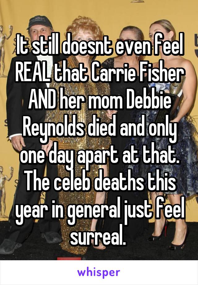 It still doesnt even feel REAL that Carrie Fisher AND her mom Debbie Reynolds died and only one day apart at that. The celeb deaths this year in general just feel surreal. 