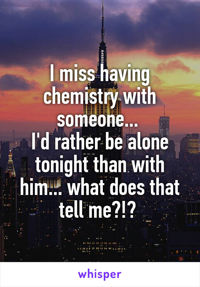 I miss having chemistry with someone... 
I'd rather be alone tonight than with him... what does that tell me?!? 